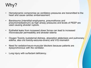 Why?
• Hemodynamic compromise as ventilatory pressures are transmitted to the
heart and cause cardiac embarrassment.
• Barotrauma (interstitial emphysema, pneumothorax and
pneumomediastinum) as high airway pressures and levels of PEEP are
used causing alveolar rupture.
• Epithelial leaks from increased shear forces can lead to increased
microvascular permeability and alveolar edema
• Oxygen Toxicity (substernal distress, absorption atelectasis and pulmonary
edema, also cns toxicity-seizures-divers) and V/Q mismatch
• Need for sedation/neuro-muscular blockers because patients are
dyssynchronous with the ventilator.
• Lung injury with surfactant deficiency.
 