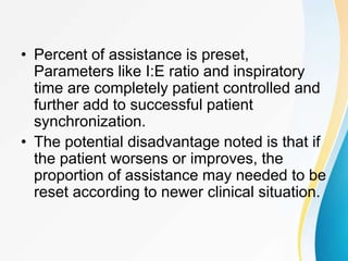 • Percent of assistance is preset,
Parameters like I:E ratio and inspiratory
time are completely patient controlled and
further add to successful patient
synchronization.
• The potential disadvantage noted is that if
the patient worsens or improves, the
proportion of assistance may needed to be
reset according to newer clinical situation.
 