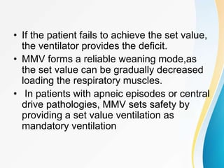 • If the patient fails to achieve the set value,
the ventilator provides the deficit.
• MMV forms a reliable weaning mode,as
the set value can be gradually decreased
loading the respiratory muscles.
• In patients with apneic episodes or central
drive pathologies, MMV sets safety by
providing a set value ventilation as
mandatory ventilation
 