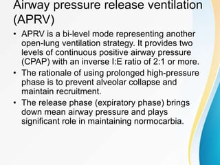 Airway pressure release ventilation
(APRV)
• APRV is a bi-level mode representing another
open-lung ventilation strategy. It provides two
levels of continuous positive airway pressure
(CPAP) with an inverse I:E ratio of 2:1 or more.
• The rationale of using prolonged high-pressure
phase is to prevent alveolar collapse and
maintain recruitment.
• The release phase (expiratory phase) brings
down mean airway pressure and plays
significant role in maintaining normocarbia.
 