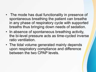 • The mode has dual functionality in presence of
spontaneous breathing the patient can breathe
in any phase of respiratory cycle with supported
breaths thus bringing down needs of sedation.
• In absence of spontaneous breathing activity,
the bi-level pressure acts as time-cycled inverse
ratio ventilation.
• The tidal volume generated mainly depends
upon respiratory compliance and difference
between the two CPAP levels.
 