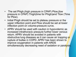 • The set Phigh,(high pressure in CPAP) Plow,(low
pressure in CPAP) Thigh(time for Phigh)and Tlow (Time
for Plow).
• Initial Phigh should be set to plateau pressure or the
upper inflection point and Plow should be set at lower
inflection point on volume-pressure curve.
• APRV should be used with caution in hypovolemic as
increased intrathoracic pressure further lower venous
return. APRV should be avoided in patients with
obstructive lung diseases as it can cause air trapping or
rupture of bullae in COPD. APRV has been shown to
improve oxygenation in patients with ARDS
simultaneously decreasing need of sedation or paralysis.
 