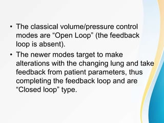 • The classical volume/pressure control
modes are “Open Loop” (the feedback
loop is absent).
• The newer modes target to make
alterations with the changing lung and take
feedback from patient parameters, thus
completing the feedback loop and are
“Closed loop” type.
 