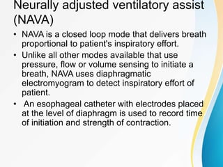 Neurally adjusted ventilatory assist
(NAVA)
• NAVA is a closed loop mode that delivers breath
proportional to patient's inspiratory effort.
• Unlike all other modes available that use
pressure, flow or volume sensing to initiate a
breath, NAVA uses diaphragmatic
electromyogram to detect inspiratory effort of
patient.
• An esophageal catheter with electrodes placed
at the level of diaphragm is used to record time
of initiation and strength of contraction.
 