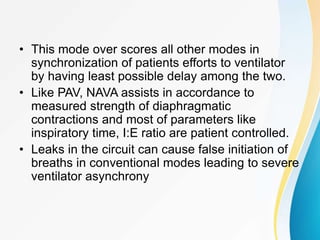 • This mode over scores all other modes in
synchronization of patients efforts to ventilator
by having least possible delay among the two.
• Like PAV, NAVA assists in accordance to
measured strength of diaphragmatic
contractions and most of parameters like
inspiratory time, I:E ratio are patient controlled.
• Leaks in the circuit can cause false initiation of
breaths in conventional modes leading to severe
ventilator asynchrony
 