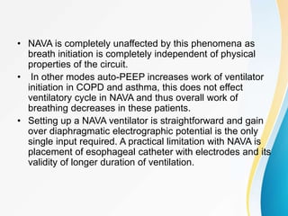• NAVA is completely unaffected by this phenomena as
breath initiation is completely independent of physical
properties of the circuit.
• In other modes auto-PEEP increases work of ventilator
initiation in COPD and asthma, this does not effect
ventilatory cycle in NAVA and thus overall work of
breathing decreases in these patients.
• Setting up a NAVA ventilator is straightforward and gain
over diaphragmatic electrographic potential is the only
single input required. A practical limitation with NAVA is
placement of esophageal catheter with electrodes and its
validity of longer duration of ventilation.
 
