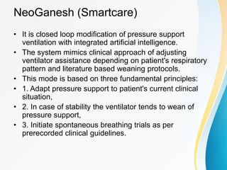 NeoGanesh (Smartcare)
• It is closed loop modification of pressure support
ventilation with integrated artificial intelligence.
• The system mimics clinical approach of adjusting
ventilator assistance depending on patient's respiratory
pattern and literature based weaning protocols.
• This mode is based on three fundamental principles:
• 1. Adapt pressure support to patient's current clinical
situation,
• 2. In case of stability the ventilator tends to wean of
pressure support,
• 3. Initiate spontaneous breathing trials as per
prerecorded clinical guidelines.
 