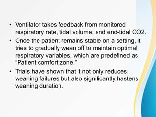 • Ventilator takes feedback from monitored
respiratory rate, tidal volume, and end-tidal CO2.
• Once the patient remains stable on a setting, it
tries to gradually wean off to maintain optimal
respiratory variables, which are predefined as
“Patient comfort zone.”
• Trials have shown that it not only reduces
weaning failures but also significantly hastens
weaning duration.
 