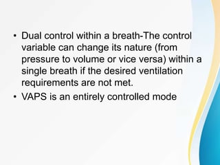 • Dual control within a breath-The control
variable can change its nature (from
pressure to volume or vice versa) within a
single breath if the desired ventilation
requirements are not met.
• VAPS is an entirely controlled mode
 