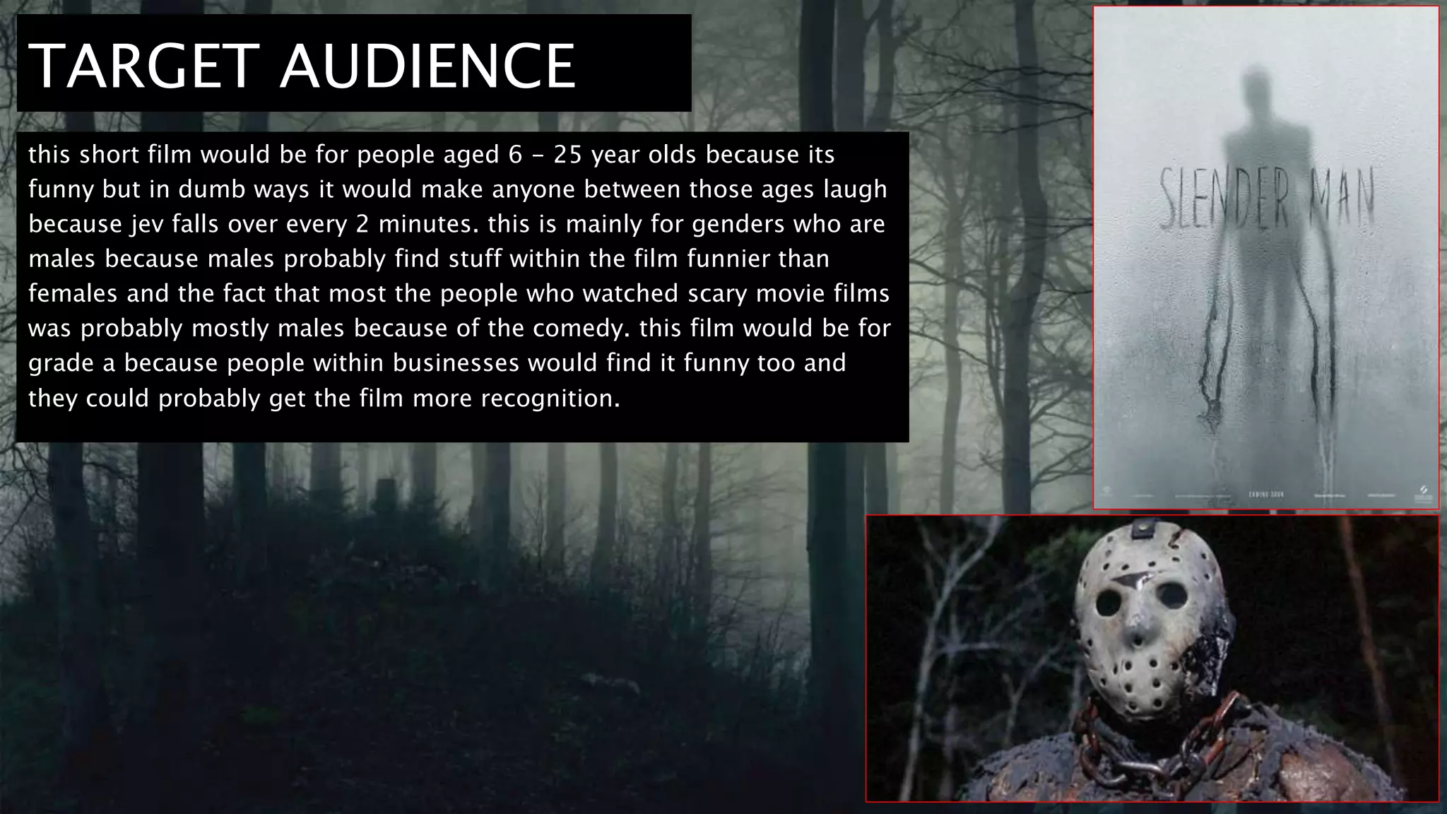 TARGET AUDIENCE
this short film would be for people aged 6 - 25 year olds because its
funny but in dumb ways it would make anyone between those ages laugh
because jev falls over every 2 minutes. this is mainly for genders who are
males because males probably find stuff within the film funnier than
females and the fact that most the people who watched scary movie films
was probably mostly males because of the comedy. this film would be for
grade a because people within businesses would find it funny too and
they could probably get the film more recognition.
 