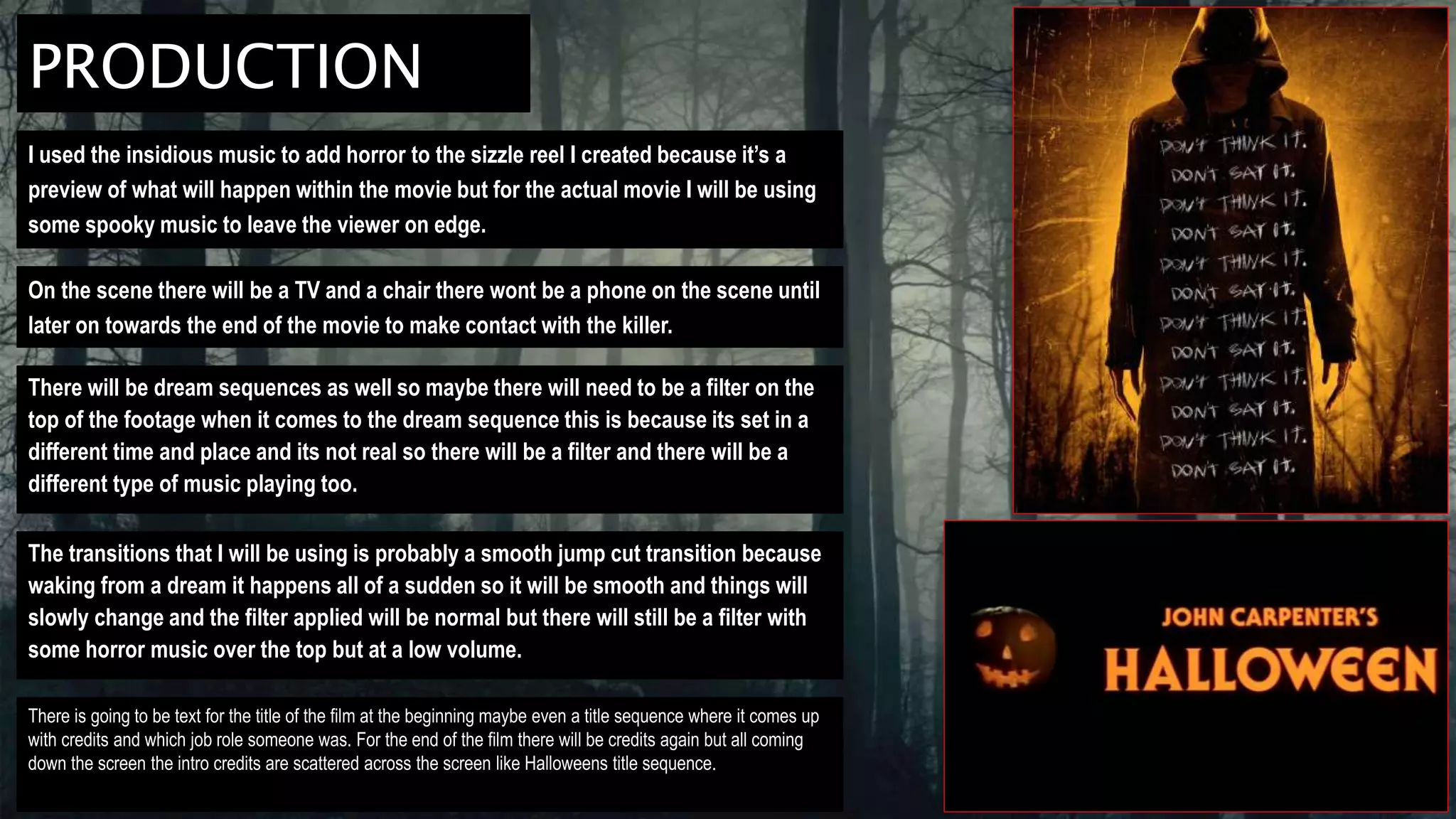 PRODUCTION
I used the insidious music to add horror to the sizzle reel I created because it’s a
preview of what will happen within the movie but for the actual movie I will be using
some spooky music to leave the viewer on edge.
On the scene there will be a TV and a chair there wont be a phone on the scene until
later on towards the end of the movie to make contact with the killer.
There will be dream sequences as well so maybe there will need to be a filter on the
top of the footage when it comes to the dream sequence this is because its set in a
different time and place and its not real so there will be a filter and there will be a
different type of music playing too.
The transitions that I will be using is probably a smooth jump cut transition because
waking from a dream it happens all of a sudden so it will be smooth and things will
slowly change and the filter applied will be normal but there will still be a filter with
some horror music over the top but at a low volume.
There is going to be text for the title of the film at the beginning maybe even a title sequence where it comes up
with credits and which job role someone was. For the end of the film there will be credits again but all coming
down the screen the intro credits are scattered across the screen like Halloweens title sequence.
 