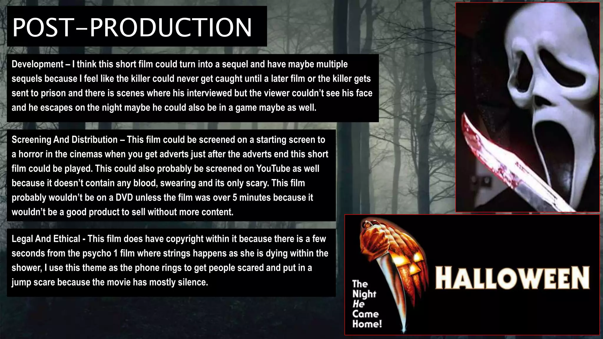 POST-PRODUCTION
Development – I think this short film could turn into a sequel and have maybe multiple
sequels because I feel like the killer could never get caught until a later film or the killer gets
sent to prison and there is scenes where his interviewed but the viewer couldn’t see his face
and he escapes on the night maybe he could also be in a game maybe as well.
Screening And Distribution – This film could be screened on a starting screen to
a horror in the cinemas when you get adverts just after the adverts end this short
film could be played. This could also probably be screened on YouTube as well
because it doesn’t contain any blood, swearing and its only scary. This film
probably wouldn’t be on a DVD unless the film was over 5 minutes because it
wouldn’t be a good product to sell without more content.
Legal And Ethical - This film does have copyright within it because there is a few
seconds from the psycho 1 film where strings happens as she is dying within the
shower, I use this theme as the phone rings to get people scared and put in a
jump scare because the movie has mostly silence.
 