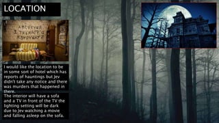 LOCATION
I would like the location to be
in some sort of hotel which has
reports of hauntings but Jev
didn't take any notice and there
was murders that happened in
there.
The interior will have a sofa
and a TV in front of the TV the
lighting setting will be dark
due to Jev watching a movie
and falling asleep on the sofa.
 