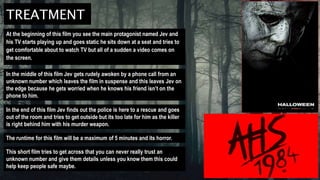 TREATMENT
At the beginning of this film you see the main protagonist named Jev and
his TV starts playing up and goes static he sits down at a seat and tries to
get comfortable about to watch TV but all of a sudden a video comes on
the screen.
In the middle of this film Jev gets rudely awoken by a phone call from an
unknown number which leaves the film in suspense and this leaves Jev on
the edge because he gets worried when he knows his friend isn’t on the
phone to him.
In the end of this film Jev finds out the police is here to a rescue and goes
out of the room and tries to get outside but its too late for him as the killer
is right behind him with his murder weapon.
The runtime for this film will be a maximum of 5 minutes and its horror.
This short film tries to get across that you can never really trust an
unknown number and give them details unless you know them this could
help keep people safe maybe.
 