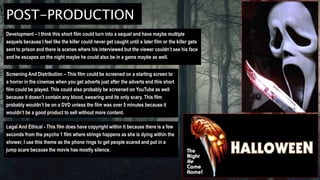 POST-PRODUCTION
Development – I think this short film could turn into a sequel and have maybe multiple
sequels because I feel like the killer could never get caught until a later film or the killer gets
sent to prison and there is scenes where his interviewed but the viewer couldn’t see his face
and he escapes on the night maybe he could also be in a game maybe as well.
Screening And Distribution – This film could be screened on a starting screen to
a horror in the cinemas when you get adverts just after the adverts end this short
film could be played. This could also probably be screened on YouTube as well
because it doesn’t contain any blood, swearing and its only scary. This film
probably wouldn’t be on a DVD unless the film was over 5 minutes because it
wouldn’t be a good product to sell without more content.
Legal And Ethical - This film does have copyright within it because there is a few
seconds from the psycho 1 film where strings happens as she is dying within the
shower, I use this theme as the phone rings to get people scared and put in a
jump scare because the movie has mostly silence.
 