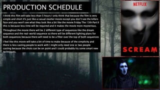 PRODUCTION SCHEDULE
I think this film will take less than 5 hours I only think that because the film is very
simple and short it's just like a casual slasher movie except you don’t see the killers
face and you won't see what they look like a bit like the movie Friday The 13th Part II
this is because less time will be required and it makes the movie more mysterious.
Throughout the movie there will be 2 different type of sequences like the dream
sequence and the real-world sequence so there will be different lighting plans for
both sequences because there will need to be a filter over the top of both sequences
but differently filtered.
I feel like this movie will take a bit of time to make because of the simplicity and
there is less casting people to work with I might only need one or two people
casting because the shots can be on point and I could probably try some smart new
techniques.
 