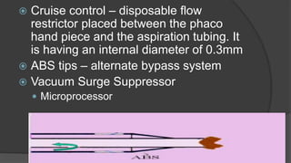  Cruise control – disposable flow
restrictor placed between the phaco
hand piece and the aspiration tubing. It
is having an internal diameter of 0.3mm
 ABS tips – alternate bypass system
 Vacuum Surge Suppressor
 Microprocessor
 