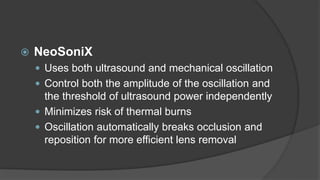  NeoSoniX
 Uses both ultrasound and mechanical oscillation
 Control both the amplitude of the oscillation and
the threshold of ultrasound power independently
 Minimizes risk of thermal burns
 Oscillation automatically breaks occlusion and
reposition for more efficient lens removal
 