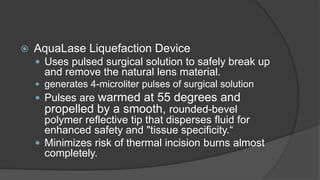  AquaLase Liquefaction Device
 Uses pulsed surgical solution to safely break up
and remove the natural lens material.
 generates 4-microliter pulses of surgical solution
 Pulses are warmed at 55 degrees and
propelled by a smooth, rounded-bevel
polymer reflective tip that disperses fluid for
enhanced safety and "tissue specificity.“
 Minimizes risk of thermal incision burns almost
completely.
 