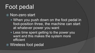 Foot pedal
 Non-zero start
 When you push down on the foot pedal in
foot-position three, the machine can start
at whatever power you want
 Less time spent getting to the power you
want and this makes the system more
efficient
 Wireless foot pedal
 