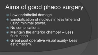 Aims of good phaco surgery
 Low endothelial damage
 Emulsification of nucleus in less time and
using minimal power.
 No complications.
 Maintain the anterior chamber – Less
fluctuation.
 Great post operative visual acuity- Less
astigmatism.
 