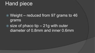 Hand piece
 Weight – reduced from 97 grams to 46
grams
 size of phaco tip – 21g with outer
diameter of 0.8mm and inner 0.6mm
 