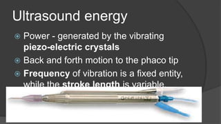 Ultrasound energy
 Power - generated by the vibrating
piezo-electric crystals
 Back and forth motion to the phaco tip
 Frequency of vibration is a fixed entity,
while the stroke length is variable.
 Absolute phaco time
 