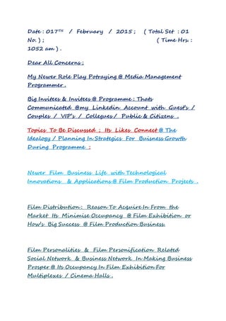 Date : 017TH / February / 2015 ; ( Total Set : 01
No. ) ; ( Time Hrs. :
1052 am ) .
Dear All Concerns ;
My Newer Role Play Potraying @ Media Management
Programmer .
Big Invitees & Invitees @ Programme : Thats
Communicated @my Linkedin Account with Guest’s /
Couples / VIP’s / Collegues / Public & Citizens .
Topics To Be Discussed ; Its Likes Connect @ The
Idealogy / Planning In Strategics For Buisness Growth
During Programme :
Newer Film Business Life with Technological
Innovations & Applications @ Film Production Projects .
Film Distribution : Reason To Acquire In From the
Market Its Minimise Occupancy @ Film Exhibition or
How’s Big Success @ Film Production Business.
Film Personalities & Film Personification Related
Social Network & Business Network In Making Business
Prosper @ Its Occupancy In Film Exhibition For
Multiplexes / Cinema Halls .
 