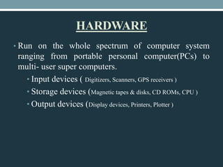 HARDWARE
• Run on the whole spectrum of computer system
ranging from portable personal computer(PCs) to
multi- user super computers.
• Input devices ( Digitizers, Scanners, GPS receivers )
• Storage devices (Magnetic tapes & disks, CD ROMs, CPU )
• Output devices (Display devices, Printers, Plotter )
 