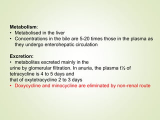 Metabolism:
• Metabolised in the liver
• Concentrations in the bile are 5-20 times those in the plasma as
they undergo enterohepatic circulation
Excretion:
• metabolites excreted mainly in the
urine by glomerular filtration. In anuria, the plasma t½ of
tetracycline is 4 to 5 days and
that of oxytetracycline 2 to 3 days
• Doxycycline and minocycline are eliminated by non-renal route
 