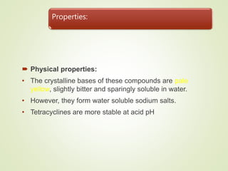 Properties:
 Physical properties:
• The crystalline bases of these compounds are pale
yellow, slightly bitter and sparingly soluble in water.
• However, they form water soluble sodium salts.
• Tetracyclines are more stable at acid pH
 