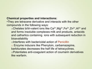 Chemical properties and interactions:
•They are tetracene derivative and interacts with the other
compounds in the following ways:
oChelates bi/tri-valent ions like Ca2+,Mg2+,Fe3+,Zn2+,Al3+ and
and forms insoluble complexes milk and products, antacids
and cathartics containing ions with subsequent reduction in
bioavailability
oInterferes with bactericidal action of Penicillin
o Enzyme inducers like Phenytoin, carbamazepine,
barbiturates decreases the half life of tetracyclines.
oPotentiates anti-coagulant action of coumarin derivatives
like warfarin.
 