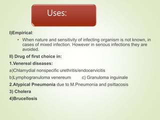 Uses:
I)Empirical:
• When nature and sensitivity of infecting organism is not known, in
cases of mixed infection. However in serious infections they are
avoided.
II) Drug of first choice in:
1.Venereal diseases:
a)Chlamydial nonspecific urethritis/endocervicitis
b)Lymphogranuloma venereum c) Granuloma inguinale
2.Atypical Pneumonia due to M.Pneumonia and psittacosis
3) Cholera
4)Brucellosis
 