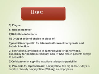 Uses:
5) Plague
6) Relapsing fever
7)Rickettsia infections
III) Drug of second choice in place of:
1)penicillin/ampicillin for tetanus/anthrax/actinomycosis and
listeria infection
2) ceftriaxone, amoxicillin or azithromycin for gonorrhoea,
especially for penicillin resistant non-PPNG; also in patients allergic
to penicillin.
3)Ceftriaxone for syphilis in patients allergic to penicillin
4) Penicillin for leptospirosis; doxycycline 100 mg BD for 7 days is
curative. Weekly doxycycline (200 mg) as prophylaxis.
 