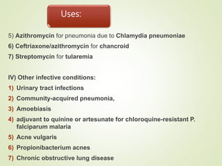 Uses:
5) Azithromycin for pneumonia due to Chlamydia pneumoniae
6) Ceftriaxone/azithromycin for chancroid
7) Streptomycin for tularemia
IV) Other infective conditions:
1) Urinary tract infections
2) Community-acquired pneumonia,
3) Amoebiasis
4) adjuvant to quinine or artesunate for chloroquine-resistant P.
falciparum malaria
5) Acne vulgaris
6) Propionibacterium acnes
7) Chronic obstructive lung disease
 