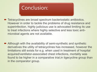 Conclusion:
 Tetracyclines are broad spectrum bacteriostatic antibiotics.
However in order to tackle the problems of drug resistance and
superinfection, highly judicious use is advocated limiting its use
to treat infections where highly selective and less toxic anti-
microbial agents are not available.
 Although with the availability of semi-synthetic and synthetic
derivatives the utility of tetracyclines has increased, however the
limitations still exists for e.g. when used in treatment of hospital
acquired/ventilator-associated chest infections, mortality was
found to be higher in a comparative trial,in tigecycline group than
in the comparator group.
 