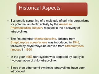 Historical Aspects:
• Systematic screening of a multitude of soil microorganisms
for potential antibiotic activity by the American
Pharmaceutical Industry resulted in the discovery of
tetracyclines.
• The first member chlortetracycline, isolated from
Streptomyces aureofaciens was introduced in 1948,
followed by oxytetracycline derived from Streptomyces
rimosus in 1950
• In the year 1953 tetracycline was prepared by catalytic
hydrogenation of chlortetracycline.
• Since then other semi-synthetic tetracyclines have been
introduced
 