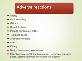 Adverse reactions
 Allergy
 Photosensitivity
 GI tract
 Superinfections
 Pseudomembranous colitis
 Teeth and bones
 Antianabolic effects
 Liver
 Kidney
 Benign intracranial hypertension
 Miscellaneous: local thrombosis/Jarish Herxheimer reaction/
peptic ulcers/steatorrhea and vitamin K deficeincy
 