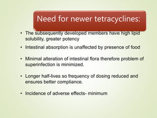 Need for newer tetracyclines:
• The subsequently developed members have high lipid
solubility, greater potency
• Intestinal absorption is unaffected by presence of food
• Minimal alteration of intestinal flora therefore problem of
superinfection is minimized.
• Longer half-lives so frequency of dosing reduced and
ensures better compliance.
• Incidence of adverse effects- minimum
 