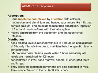 ADME of Tetracyclines:
Absorption:
• Form insoluble complexes by chelation with calcium,
magnesium and aluminium and hence, substances like milk that
contain calcium, and antacids reduce their absorption. Ingestion
of food and iron interferes with their absorption.
• mainly absorbed from the duodenum and the upper small
Intestine
Distribution
• peak plasma level is reached within 3 to 4 hours so administered
at 6 hourly intervals in order to maintain their therapeutic plasma
concentration
• IM- produce peak plasma levels within 1 hour and adequate
levels are maintained for 12 hours
• concentrated in liver, bone marrow, enamel of unerupted teeth
and lungs.
• They cross the placental barrier and are also secreted in milk.
Their concentration in the ocular fluids is poor.
 