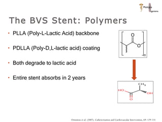The BVS Stent: Polymers PLLA (Poly-L-Lactic Acid) backbone PDLLA (Poly-D,L-lactic acid) coating  Both degrade to lactic acid Entire stent absorbs in 2 years  Ormiston et al. (2007). Catheterization and Cardiovascular Intervention, 69: 129-131 