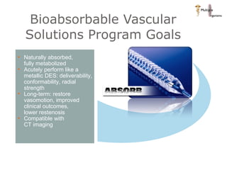 Bioabsorbable Vascular Solutions Program Goals Naturally absorbed,  fully metabolized Acutely perform like a metallic DES: deliverability, conformability, radial strength Long-term: restore vasomotion, improved clinical outcomes,  lower restenosis Compatible with  CT imaging 