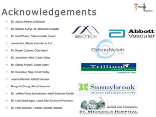 Acknowledgements Dr. Jayson Parker, M.Biotech Dr. Michael Kutryk, St. Michael’s Hospital Dr. Geoff Puley, Trillium Health Center Jennie Kim, Abbott Vascular, U.S.A Dr. Robert Cottone, Orbis Neich Dr. Janarthan Nikhil, Credit Valley Dr. Sidney Kremer, Credit Valley Dr. Kirandeep Nagi, Credit Valley Joanne Barrette, Abbott Vascular Margaret Chong, Abbott Vascular Dr.  Jeffrey Pang, Sunnybrook Health Sciences Center  Dr. Linda Mackeigan, Leslie Dan School of Pharmacy Dr. Peter Seidelin, Toronto General Hospital 