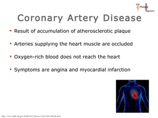 Coronary Artery Disease Result of accumulation of atherosclerotic plaque  Arteries supplying the heart muscle are occluded Oxygen-rich blood does not reach the heart Symptoms are angina and myocardial infarction  http://www.nhlbi.nih.gov/health/dci/Diseases/Cad/CAD_WhatIs.html 