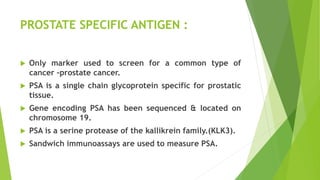 PROSTATE SPECIFIC ANTIGEN :
 Only marker used to screen for a common type of
cancer –prostate cancer.
 PSA is a single chain glycoprotein specific for prostatic
tissue.
 Gene encoding PSA has been sequenced & located on
chromosome 19.
 PSA is a serine protease of the kallikrein family.(KLK3).
 Sandwich immunoassays are used to measure PSA.
 