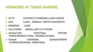 HORMONES AS TUMOR MARKERS
 ACTH :CUSHING’S SYNDROME,LUNG CANCER
 ADH :LUNG , ADRENAL CORTEX,PANCREATIC
 BOMBESIN :LUNG
 CALCITONIN :MEDULLARY CA THYROID
 VASOACTIVE INTESTINAL PEPTIDE
:PHEOCHROMOCYTOMA, NEUROBLASTOMA
 HUMAN CHOROINIC GONADOTROPIN
:CHORIOCARCINOMA, EMBRYONAL
 