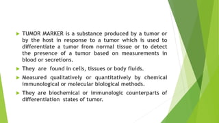  TUMOR MARKER is a substance produced by a tumor or
by the host in response to a tumor which is used to
differentiate a tumor from normal tissue or to detect
the presence of a tumor based on measurements in
blood or secretions.
 They are found in cells, tissues or body fluids.
 Measured qualitatively or quantitatively by chemical
immunological or molecular biological methods.
 They are biochemical or immunologic counterparts of
differentiation states of tumor.
 