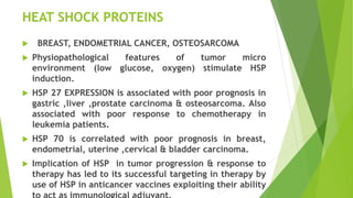 HEAT SHOCK PROTEINS
 BREAST, ENDOMETRIAL CANCER, OSTEOSARCOMA
 Physiopathological features of tumor micro
environment (low glucose, oxygen) stimulate HSP
induction.
 HSP 27 EXPRESSION is associated with poor prognosis in
gastric ,liver ,prostate carcinoma & osteosarcoma. Also
associated with poor response to chemotherapy in
leukemia patients.
 HSP 70 is correlated with poor prognosis in breast,
endometrial, uterine ,cervical & bladder carcinoma.
 Implication of HSP in tumor progression & response to
therapy has led to its successful targeting in therapy by
use of HSP in anticancer vaccines exploiting their ability
 