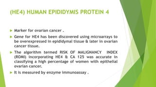 (HE4) HUMAN EPIDIDYMIS PROTEIN 4
 Marker for ovarian cancer .
 Gene for HE4 has been discovered using microarrays to
be overexpressed in epididymal tissue & later in ovarian
cancer tissue.
 The algorithm termed RISK OF MALIGNANCY INDEX
(ROMI) incorporating HE4 & CA 125 was accurate in
classifying a high percentage of women with epithelial
ovarian cancer.
 It is measured by enzyme immunoassay .
 