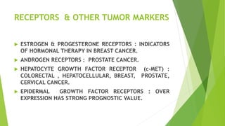 RECEPTORS & OTHER TUMOR MARKERS
 ESTROGEN & PROGESTERONE RECEPTORS : INDICATORS
OF HORMONAL THERAPY IN BREAST CANCER.
 ANDROGEN RECEPTORS : PROSTATE CANCER.
 HEPATOCYTE GROWTH FACTOR RECEPTOR (c-MET) :
COLORECTAL , HEPATOCELLULAR, BREAST, PROSTATE,
CERVICAL CANCER.
 EPIDERMAL GROWTH FACTOR RECEPTORS : OVER
EXPRESSION HAS STRONG PROGNOSTIC VALUE.
 